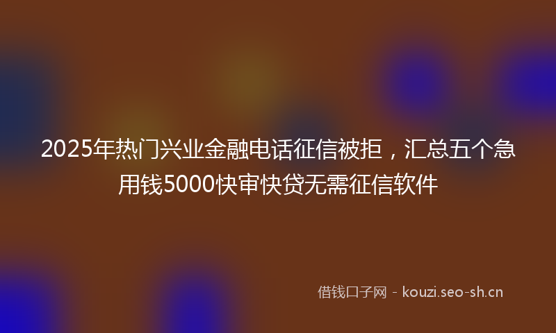 2025年热门兴业金融电话征信被拒，汇总五个急用钱5000快审快贷无需征信软件