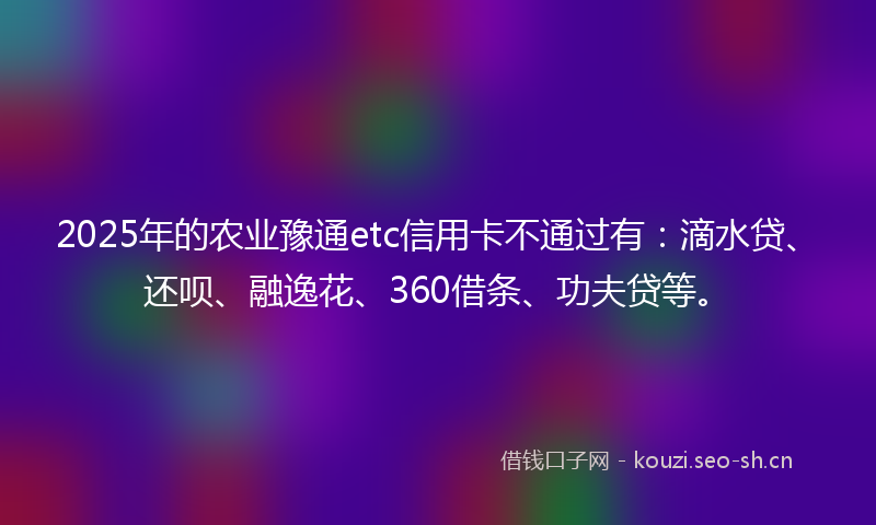 2025年的农业豫通etc信用卡不通过有：滴水贷、还呗、融逸花、360借条、功夫贷等。