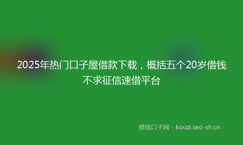 2025年热门口子屋借款下载，概括五个20岁借钱不求征信速借平台