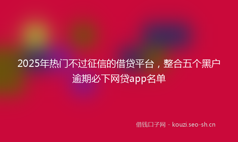 2025年热门不过征信的借贷平台，整合五个黑户逾期必下网贷app名单