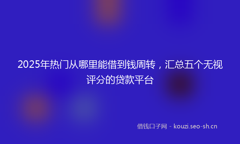 2025年热门从哪里能借到钱周转，汇总五个无视评分的贷款平台