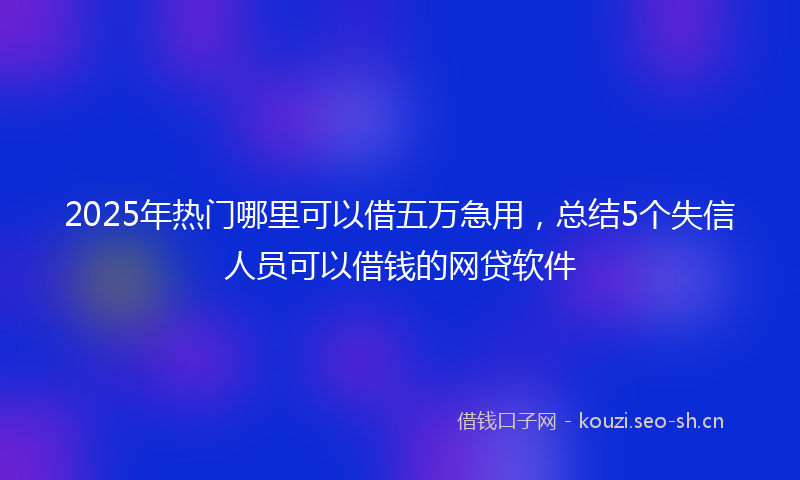 2025年热门哪里可以借五万急用，总结5个失信人员可以借钱的网贷软件