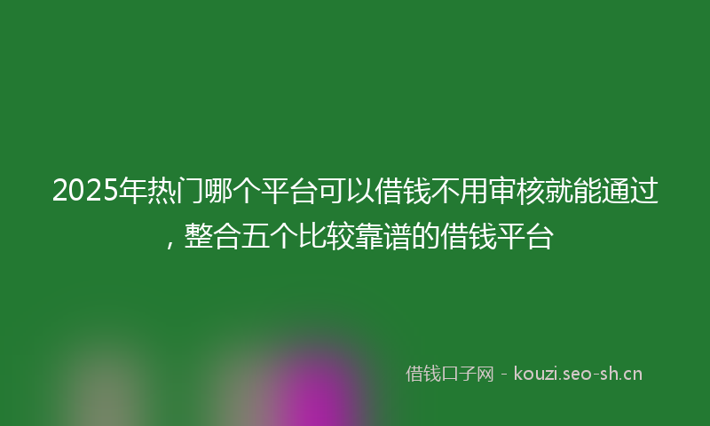 2025年热门哪个平台可以借钱不用审核就能通过，整合五个比较靠谱的借钱平台