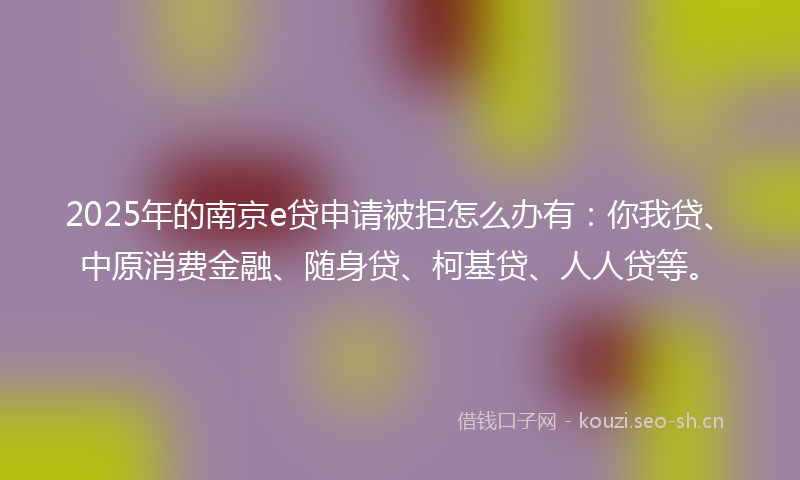 2025年的南京e贷申请被拒怎么办有：你我贷、中原消费金融、随身贷、柯基贷、人人贷等。
