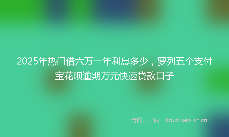 2025年热门借六万一年利息多少，罗列五个支付宝花呗逾期万元快速贷款口子