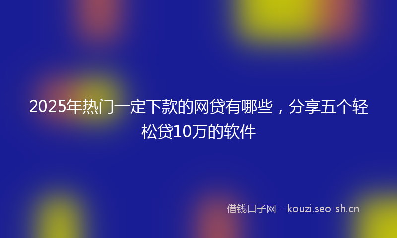2025年热门一定下款的网贷有哪些，分享五个轻松贷10万的软件