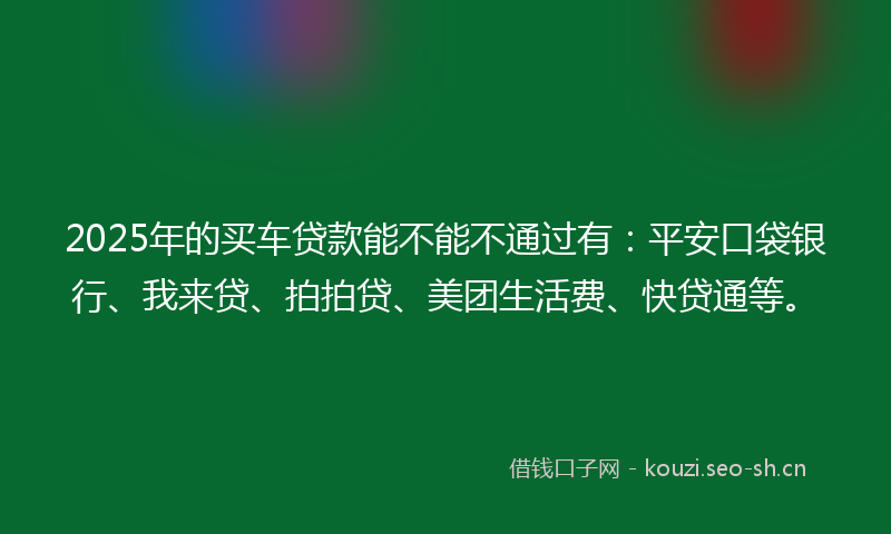 2025年的买车贷款能不能不通过有：平安口袋银行、我来贷、拍拍贷、美团生活费、快贷通等。