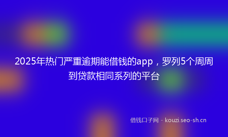 2025年热门严重逾期能借钱的app，罗列5个周周到贷款相同系列的平台