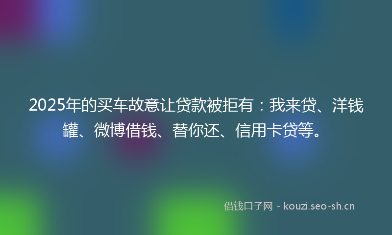 2025年的买车故意让贷款被拒有：我来贷、洋钱罐、微博借钱、替你还、信用卡贷等。