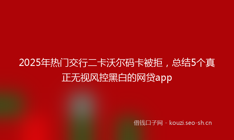 2025年热门交行二卡沃尔码卡被拒，总结5个真正无视风控黑白的网贷app