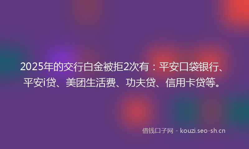 2025年的交行白金被拒2次有：平安口袋银行、平安i贷、美团生活费、功夫贷、信用卡贷等。