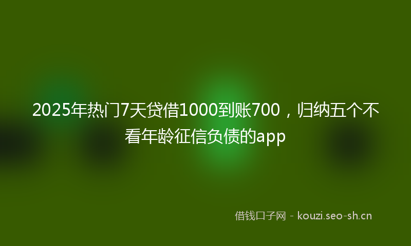 2025年热门7天贷借1000到账700，归纳五个不看年龄征信负债的app