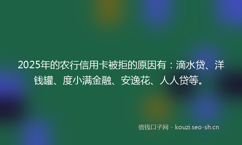 2025年的农行信用卡被拒的原因有：滴水贷、洋钱罐、度小满金融、安逸花、人人贷等。