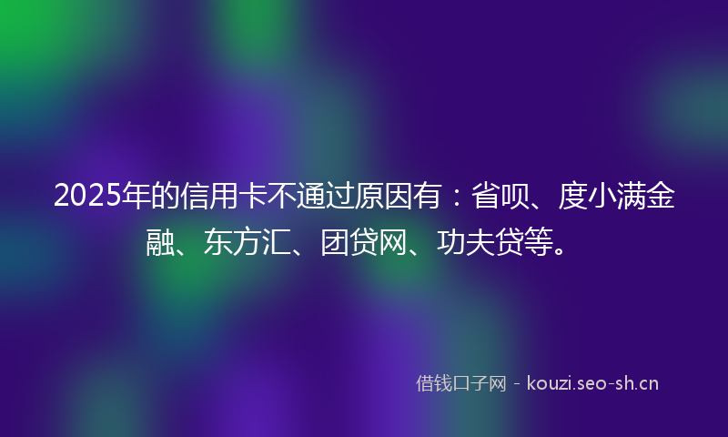 2025年的信用卡不通过原因有：省呗、度小满金融、东方汇、团贷网、功夫贷等。