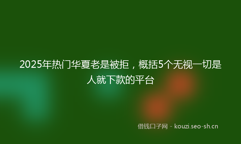 2025年热门华夏老是被拒，概括5个无视一切是人就下款的平台