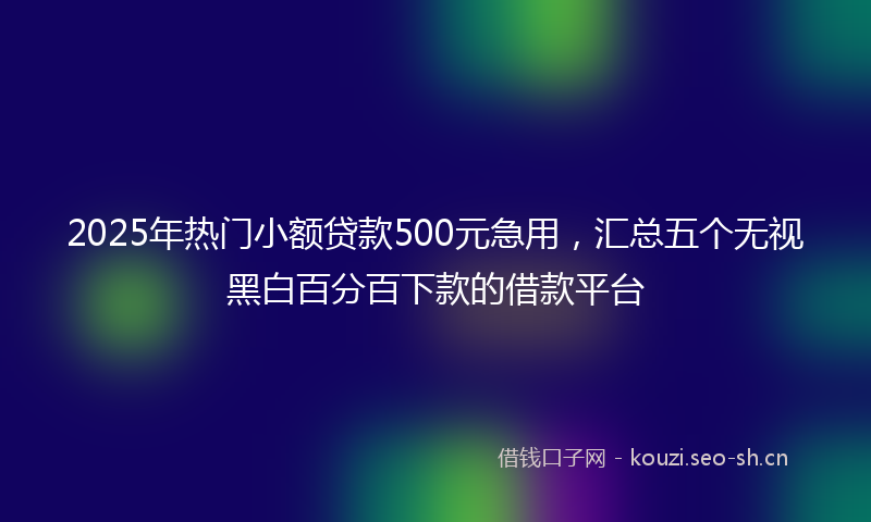 2025年热门小额贷款500元急用，汇总五个无视黑白百分百下款的借款平台