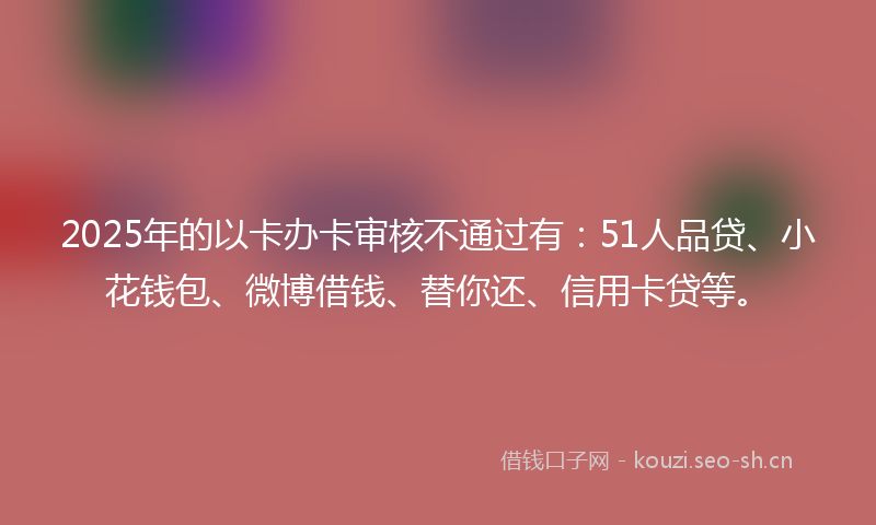 2025年的以卡办卡审核不通过有：51人品贷、小花钱包、微博借钱、替你还、信用卡贷等。