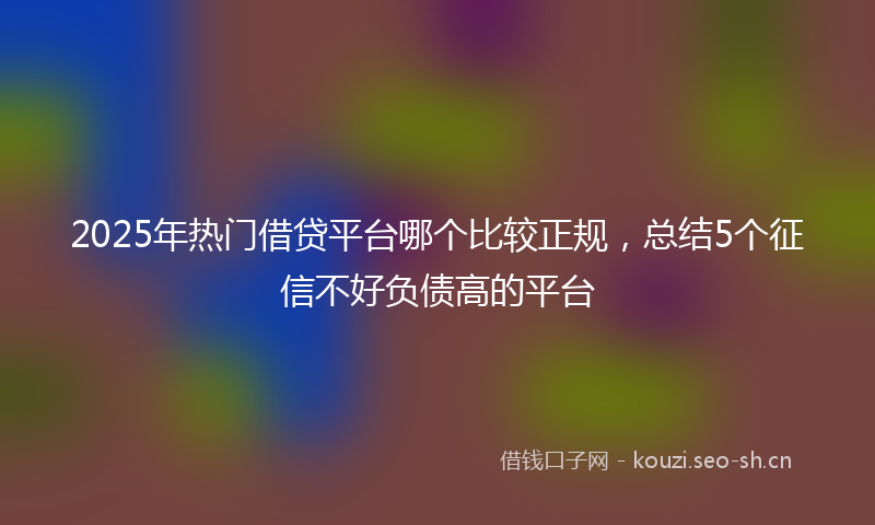 2025年热门借贷平台哪个比较正规，总结5个征信不好负债高的平台