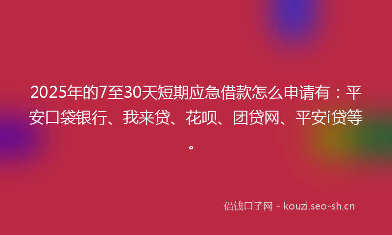 2025年的7至30天短期应急借款怎么申请有：平安口袋银行、我来贷、花呗、团贷网、平安i贷等。