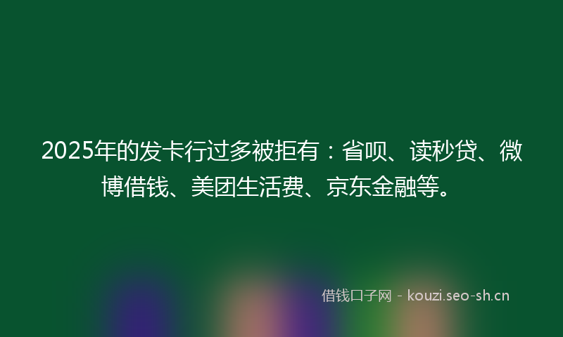 2025年的发卡行过多被拒有：省呗、读秒贷、微博借钱、美团生活费、京东金融等。