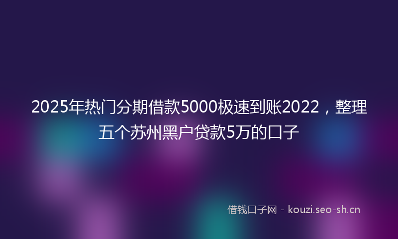 2025年热门分期借款5000极速到账2022,整理五个苏州黑户贷款5万的口子