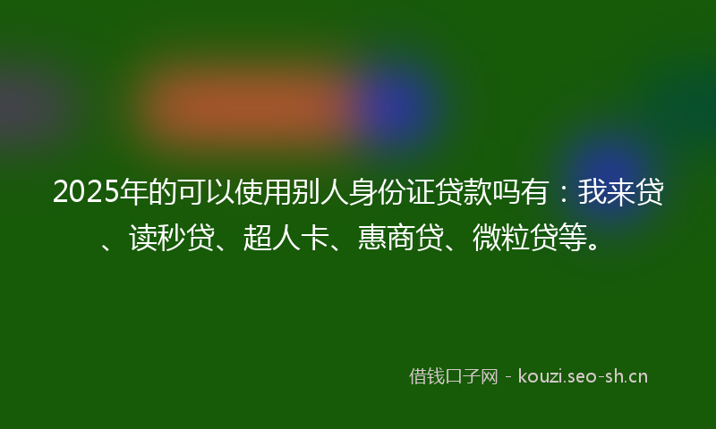 2025年的可以使用别人身份证贷款吗有：我来贷、读秒贷、超人卡、惠商贷、微粒贷等。
