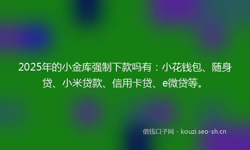 2025年的小金库强制下款吗有：小花钱包、随身贷、小米贷款、信用卡贷、e微贷等。