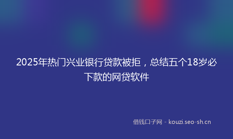 2025年热门兴业银行贷款被拒，总结五个18岁必下款的网贷软件