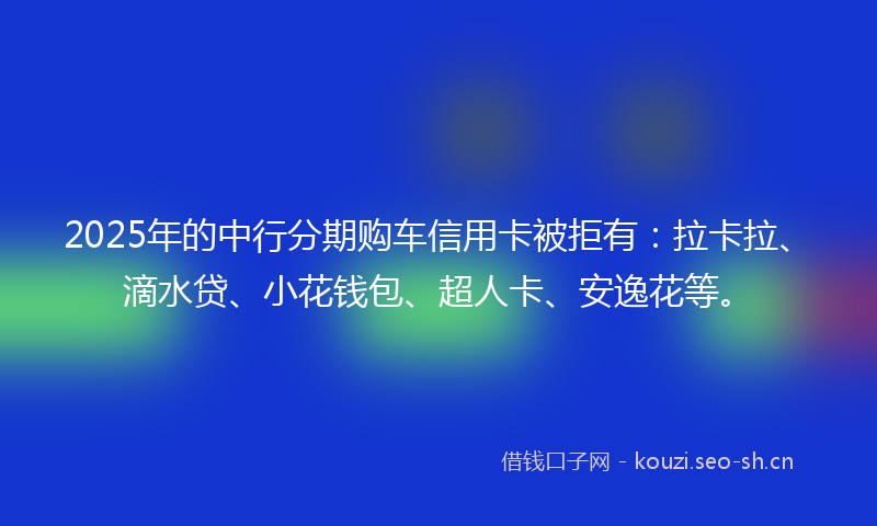 2025年的中行分期购车信用卡被拒有：拉卡拉、滴水贷、小花钱包、超人卡、安逸花等。