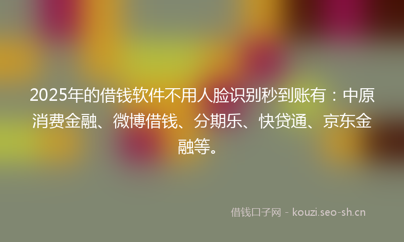 2025年的借钱软件不用人脸识别秒到账有：中原消费金融、微博借钱、分期乐、快贷通、京东金融等。