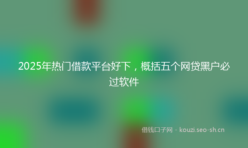 2025年热门借款平台好下，概括五个网贷黑户必过软件
