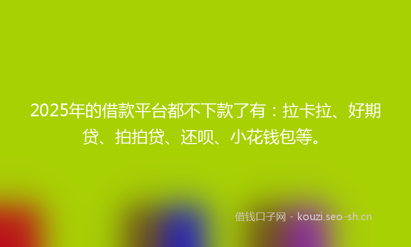 2025年的借款平台都不下款了有：拉卡拉、好期贷、拍拍贷、还呗、小花钱包等。