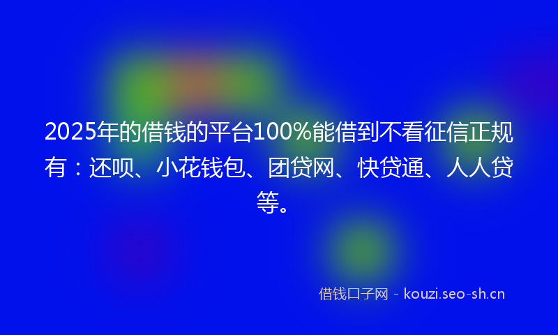 2025年的借钱的平台100%能借到不看征信正规有：还呗、小花钱包、团贷网、快贷通、人人贷等。