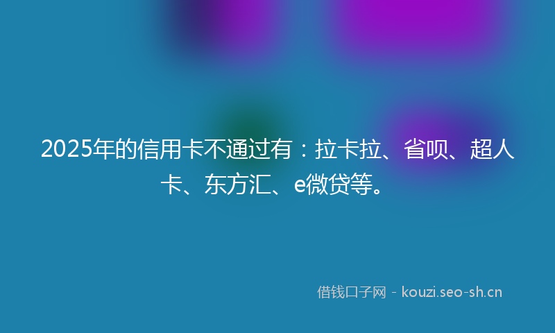 2025年的信用卡不通过有：拉卡拉、省呗、超人卡、东方汇、e微贷等。