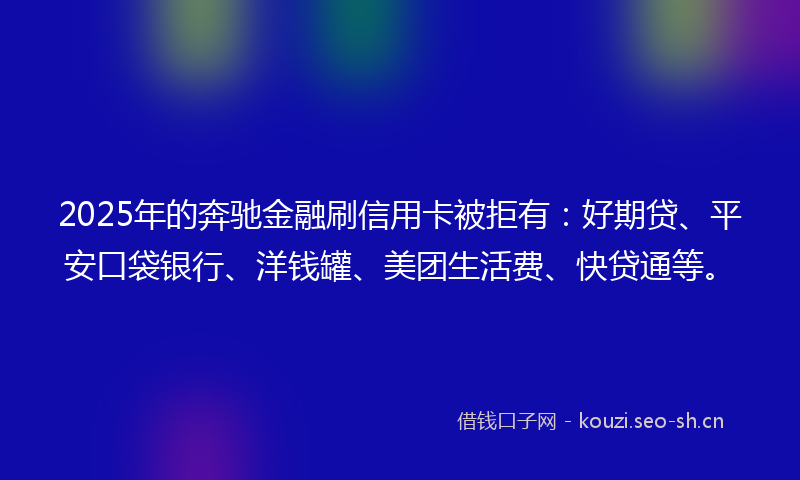 2025年的奔驰金融刷信用卡被拒有：好期贷、平安口袋银行、洋钱罐、美团生活费、快贷通等。