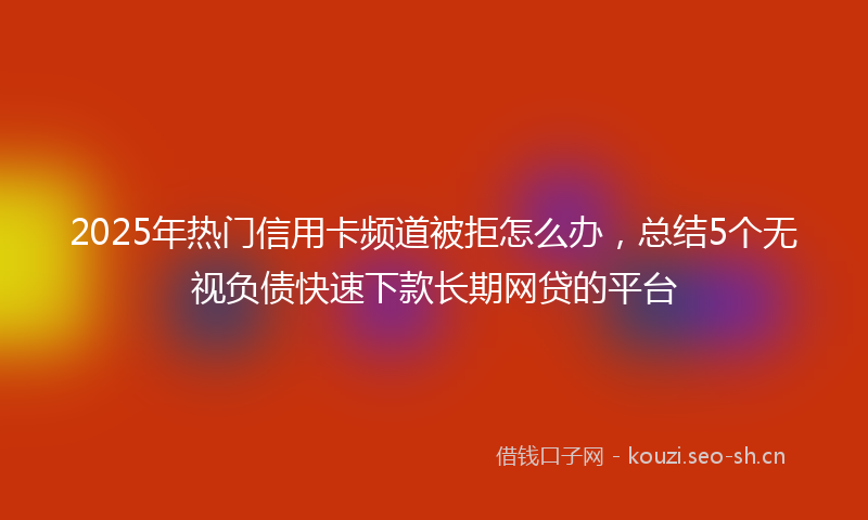 2025年热门信用卡频道被拒怎么办，总结5个无视负债快速下款长期网贷的平台