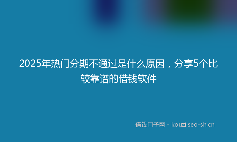 2025年热门分期不通过是什么原因，分享5个比较靠谱的借钱软件