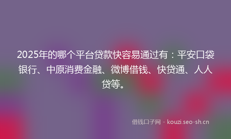 2025年的哪个平台贷款快容易通过有：平安口袋银行、中原消费金融、微博借钱、快贷通、人人贷等。