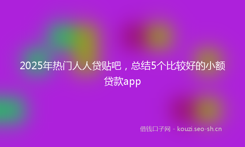 2025年热门人人贷贴吧，总结5个比较好的小额贷款app