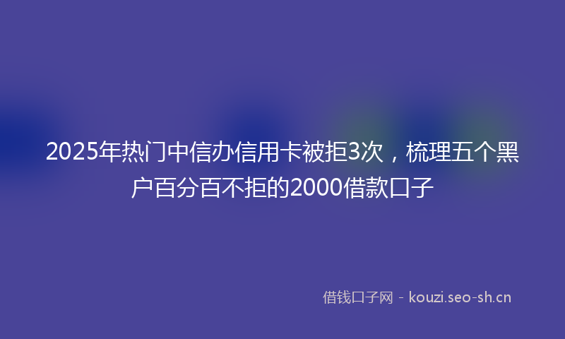 2025年热门中信办信用卡被拒3次，梳理五个黑户百分百不拒的2000借款口子