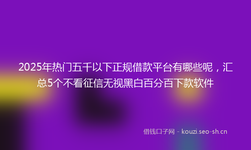 2025年热门五千以下正规借款平台有哪些呢，汇总5个不看征信无视黑白百分百下款软件