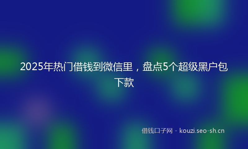 2025年热门借钱到微信里，盘点5个超级黑户包下款