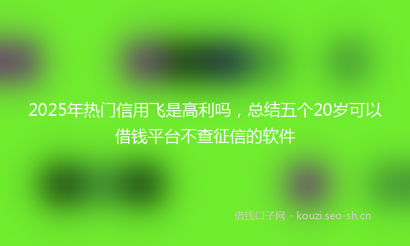 2025年热门信用飞是高利吗，总结五个20岁可以借钱平台不查征信的软件