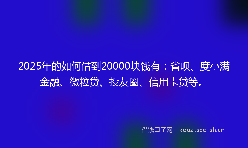 2025年的如何借到20000块钱有：省呗、度小满金融、微粒贷、投友圈、信用卡贷等。