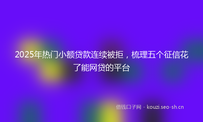 2025年热门小额贷款连续被拒，梳理五个征信花了能网贷的平台