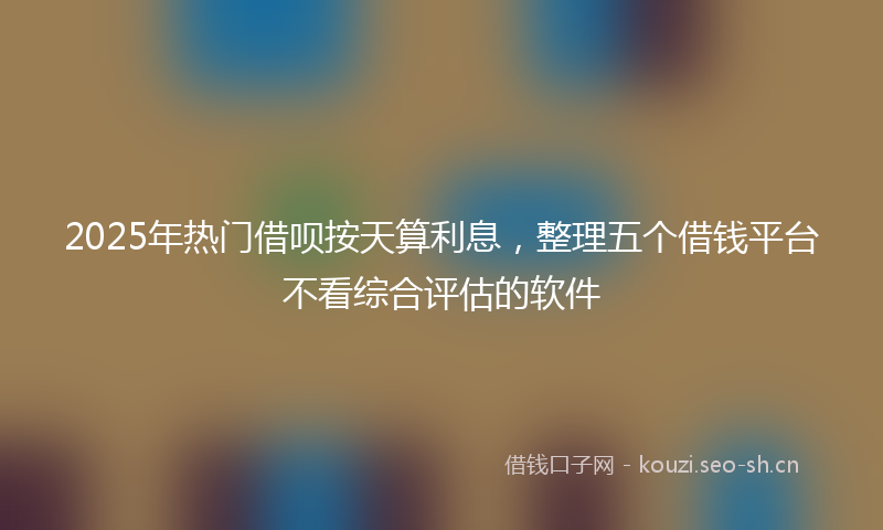 2025年热门借呗按天算利息，整理五个借钱平台不看综合评估的软件
