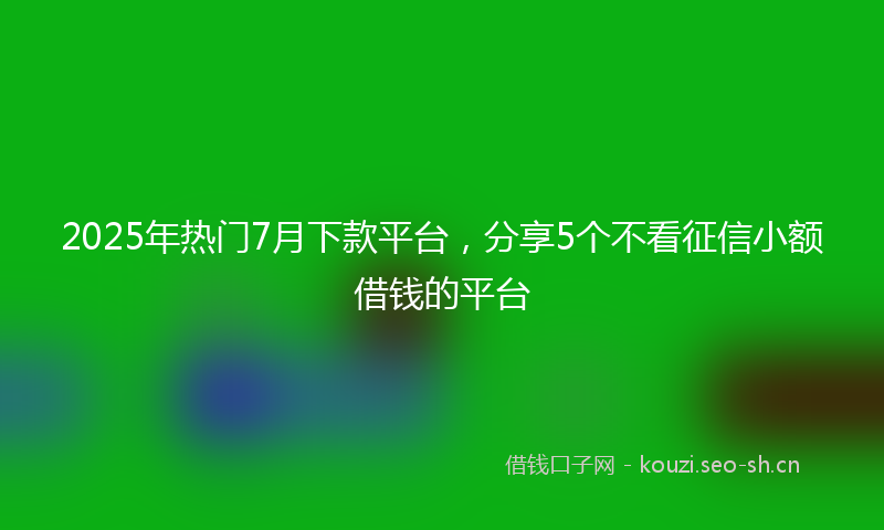 2025年热门7月下款平台，分享5个不看征信小额借钱的平台