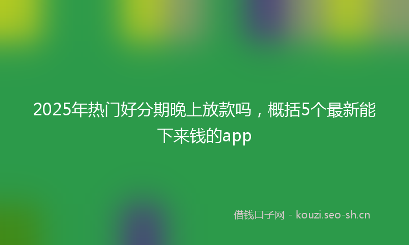 2025年热门好分期晚上放款吗，概括5个最新能下来钱的app