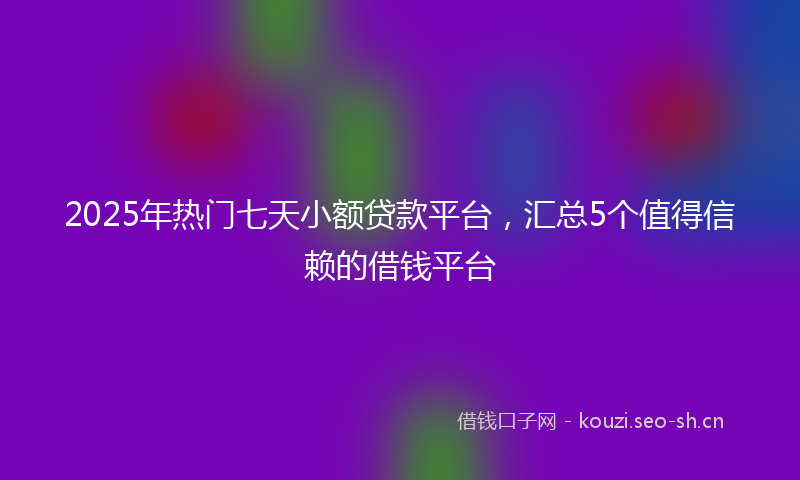 2025年热门七天小额贷款平台，汇总5个值得信赖的借钱平台