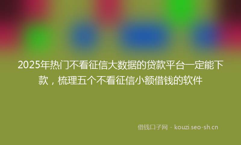 2025年热门不看征信大数据的贷款平台一定能下款，梳理五个不看征信小额借钱的软件